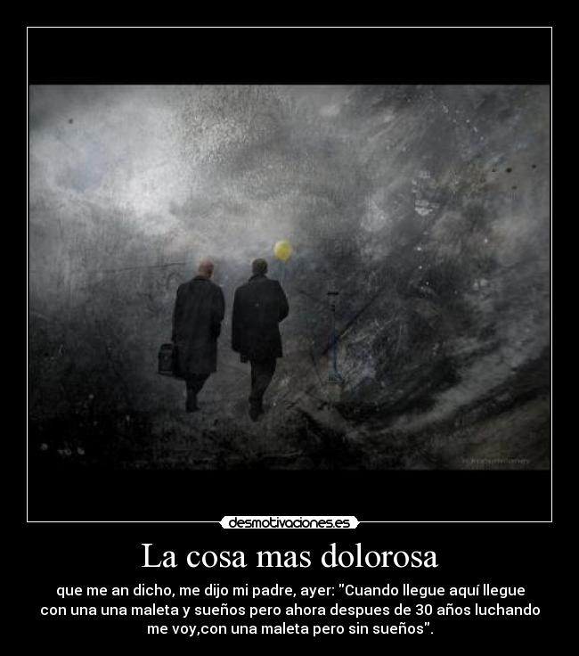 La cosa mas dolorosa - que me an dicho, me dijo mi padre, ayer: Cuando llegue aquí llegue
con una una maleta y sueños pero ahora despues de 30 años luchando
me voy,con una maleta pero sin sueños.