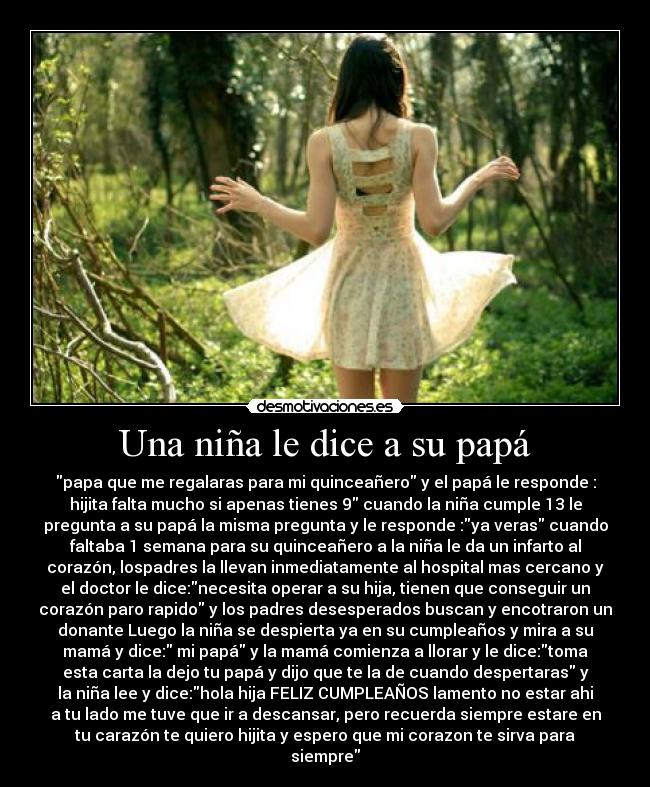 Una niña le dice a su papá - papa que me regalaras para mi quinceañero y el papá le responde :
hijita falta mucho si apenas tienes 9 cuando la niña cumple 13 le
pregunta a su papá la misma pregunta y le responde :ya veras cuando
faltaba 1 semana para su quinceañero a la niña le da un infarto al
corazón, lospadres la llevan inmediatamente al hospital mas cercano y
el doctor le dice:necesita operar a su hija, tienen que conseguir un
corazón paro rapido y los padres desesperados buscan y encotraron un
donante Luego la niña se despierta ya en su cumpleaños y mira a su
mamá y dice: mi papá y la mamá comienza a llorar y le dice:toma
esta carta la dejo tu papá y dijo que te la de cuando despertaras y
la niña lee y dice:hola hija FELIZ CUMPLEAÑOS lamento no estar ahi
a tu lado me tuve que ir a descansar, pero recuerda siempre estare en
tu carazón te quiero hijita y espero que mi corazon te sirva para
siempre