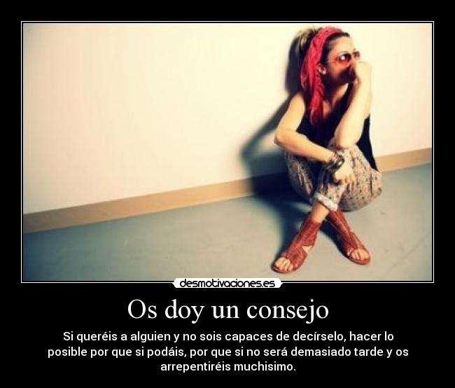 Os doy un consejo - Si queréis a alguien y no sois capaces de decírselo, hacer lo
posible por que si podáis, por que si no será demasiado tarde y os
arrepentiréis muchisimo.