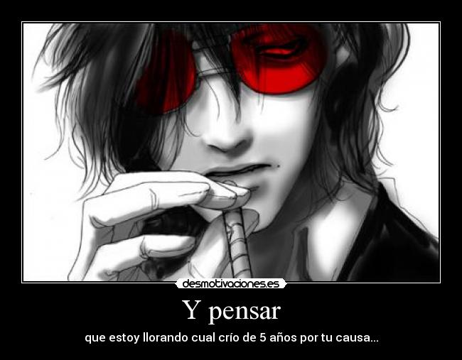 Y pensar - que estoy llorando cual crío de 5 años por tu causa...