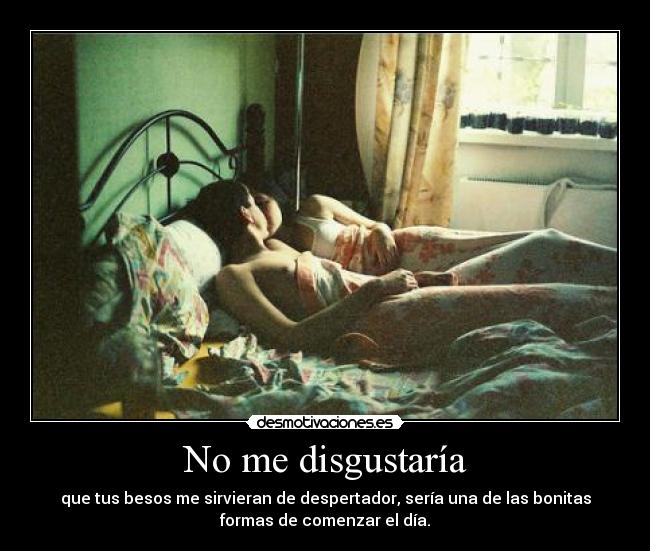 No me disgustaría - que tus besos me sirvieran de despertador, sería una de las bonitas
formas de comenzar el día.