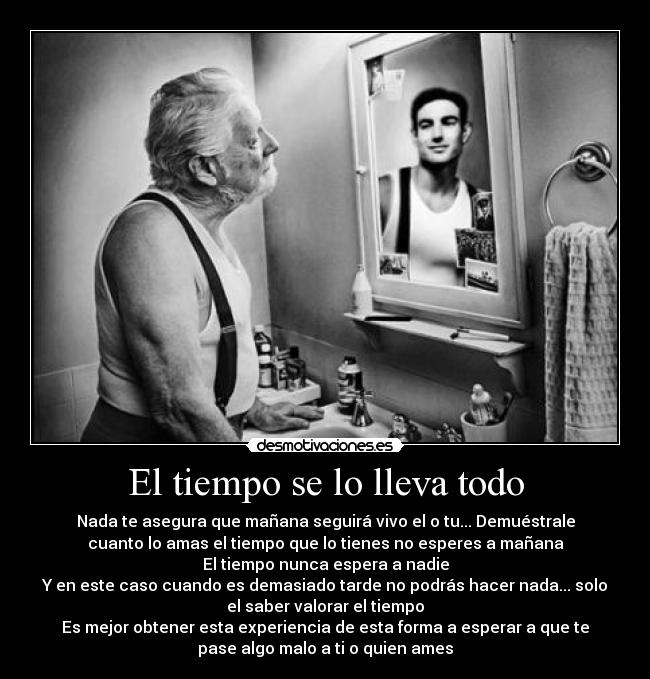 El tiempo se lo lleva todo - Nada te asegura que mañana seguirá vivo el o tu... Demuéstrale
cuanto lo amas el tiempo que lo tienes no esperes a mañana
El tiempo nunca espera a nadie
Y en este caso cuando es demasiado tarde no podrás hacer nada... solo
el saber valorar el tiempo
Es mejor obtener esta experiencia de esta forma a esperar a que te
pase algo malo a ti o quien ames