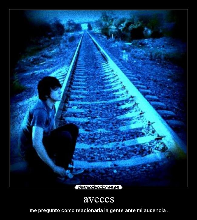 aveces - me pregunto como reacionaria la gente ante mi ausencia .