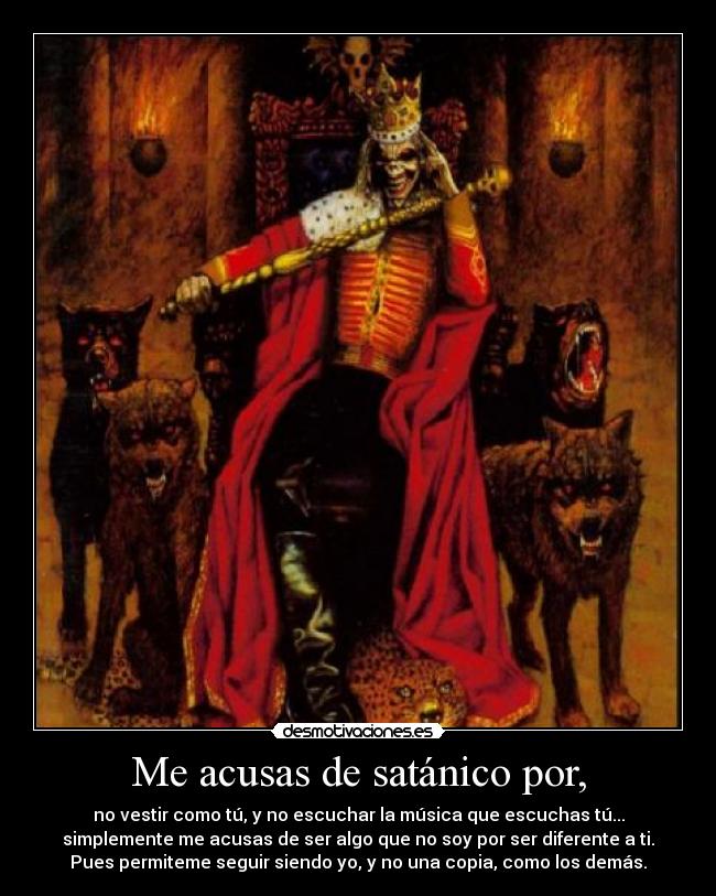 Me acusas de satánico por, - no vestir como tú, y no escuchar la música que escuchas tú...
simplemente me acusas de ser algo que no soy por ser diferente a ti.
Pues permiteme seguir siendo yo, y no una copia, como los demás.