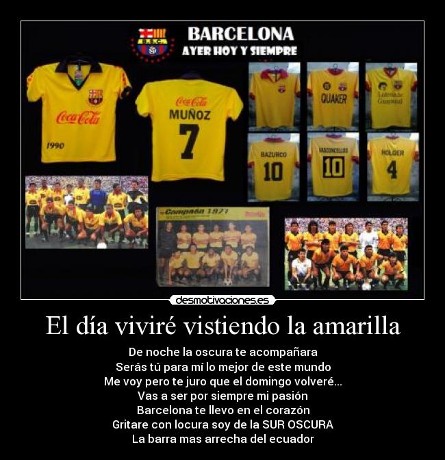 El día viviré vistiendo la amarilla - De noche la oscura te acompañara
Serás tú para mí lo mejor de este mundo
Me voy pero te juro que el domingo volveré...
Vas a ser por siempre mi pasión
Barcelona te llevo en el corazón
Gritare con locura soy de la SUR OSCURA
La barra mas arrecha del ecuador