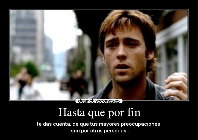 Hasta que por fin - te das cuenta, de que tus mayores preocupaciones
son por otras personas.