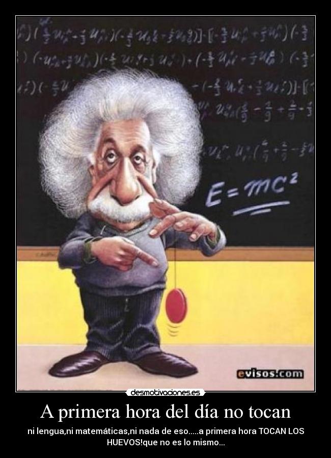A primera hora del día no tocan - ni lengua,ni matemáticas,ni nada de eso.....a primera hora TOCAN LOS
HUEVOS!que no es lo mismo...