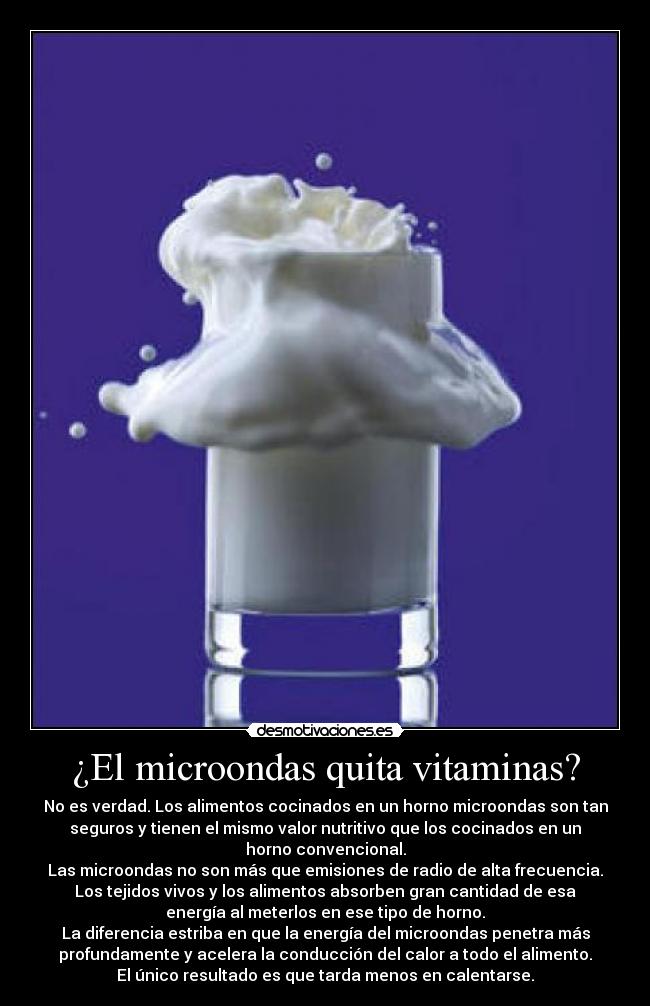 ¿El microondas quita vitaminas? - No es verdad. Los alimentos cocinados en un horno microondas son tan
seguros y tienen el mismo valor nutritivo que los cocinados en un
horno convencional.
Las microondas no son más que emisiones de radio de alta frecuencia.
Los tejidos vivos y los alimentos absorben gran cantidad de esa
energía al meterlos en ese tipo de horno.
La diferencia estriba en que la energía del microondas penetra más
profundamente y acelera la conducción del calor a todo el alimento.
El único resultado es que tarda menos en calentarse.