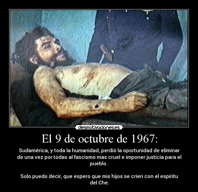 El 9 de octubre de 1967: - Sudamérica, y toda la humanidad, perdió la oportunidad de eliminar
de una vez por todas al fascismo mas cruel e imponer justicia para el
pueblo.
Solo puedo decir, que espero que mis hijos se críen con el espíritu
del Che.