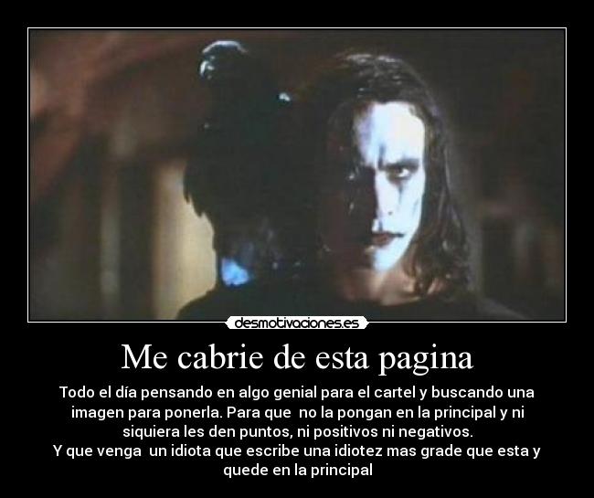 Me cabrie de esta pagina - Todo el día pensando en algo genial para el cartel y buscando una
imagen para ponerla. Para que no la pongan en la principal y ni
siquiera les den puntos, ni positivos ni negativos.
Y que venga un idiota que escribe una idiotez mas grade que esta y
quede en la principal