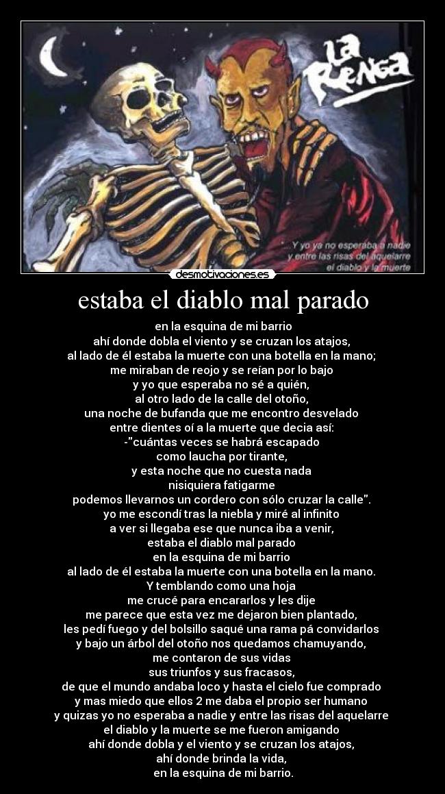 estaba el diablo mal parado - en la esquina de mi barrio
ahí donde dobla el viento y se cruzan los atajos, 
al lado de él estaba la muerte con una botella en la mano; 
me miraban de reojo y se reían por lo bajo 
y yo que esperaba no sé a quién, 
al otro lado de la calle del otoño, 
una noche de bufanda que me encontro desvelado 
entre dientes oí a la muerte que decia así: 
-cuántas veces se habrá escapado 
como laucha por tirante, 
y esta noche que no cuesta nada 
nisiquiera fatigarme 
podemos llevarnos un cordero con sólo cruzar la calle. 
yo me escondí tras la niebla y miré al infinito 
a ver si llegaba ese que nunca iba a venir, 
estaba el diablo mal parado 
en la esquina de mi barrio 
al lado de él estaba la muerte con una botella en la mano. 
Y temblando como una hoja 
me crucé para encararlos y les dije 
me parece que esta vez me dejaron bien plantado, 
les pedí fuego y del bolsillo saqué una rama pá convidarlos 
y bajo un árbol del otoño nos quedamos chamuyando, 
me contaron de sus vidas 
sus triunfos y sus fracasos, 
de que el mundo andaba loco y hasta el cielo fue comprado 
y mas miedo que ellos 2 me daba el propio ser humano 
y quizas yo no esperaba a nadie y entre las risas del aquelarre 
el diablo y la muerte se me fueron amigando 
ahí donde dobla y el viento y se cruzan los atajos, 
ahí donde brinda la vida, 
en la esquina de mi barrio.