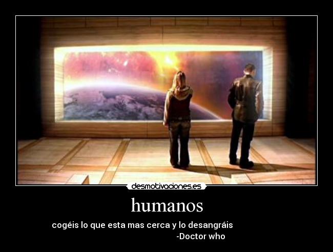 humanos - cogéis lo que esta mas cerca y lo desangráis
-Doctor who