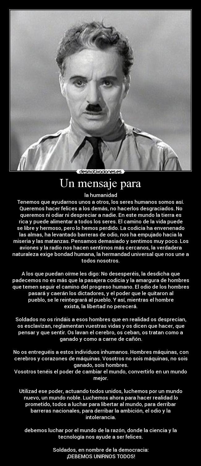 Un mensaje para - la humanidad
Tenemos que ayudarnos unos a otros, los seres humanos somos así.
Queremos hacer felices a los demás, no hacerlos desgraciados. No
queremos ni odiar ni despreciar a nadie. En este mundo la tierra es
rica y puede alimentar a todos los seres. El camino de la vida puede
se libre y hermoso, pero lo hemos perdido. La codicia ha envenenado
las almas, ha levantado barreras de odio, nos ha empujado hacia la
miseria y las matanzas. Pensamos demasiado y sentimos muy poco. Los
aviones y la radio nos hacen sentirnos más cercanos, la verdadera
naturaleza exige bondad humana, la hermandad universal que nos une a
todos nosotros.

A los que puedan oírme les digo: No desesperéis, la desdicha que
padecemos no es más que la pasajera codicia y la amargura de hombres
que temen seguir el camino del progreso humano. El odio de los hombres
pasará y caerán los dictadores, y el poder que le quitaron al
pueblo, se le reintegrará al pueblo. Y así, mientras el hombre
exista, la libertad no perecerá.

Soldados no os rindáis a esos hombres que en realidad os desprecian,
os esclavizan, reglamentan vuestras vidas y os dicen que hacer, que
pensar y que sentir. Os lavan el cerebro, os ceban, os tratan como a
ganado y como a carne de cañón.

No os entreguéis a estos individuos inhumanos. Hombres máquinas, con
cerebros y corazones de máquinas. Vosotros no sois máquinas, no sois
ganado, sois hombres.
Vosotros tenéis el poder de cambiar el mundo, convertirlo en un mundo
mejor.

Utilizad ese poder, actuando todos unidos, luchemos por un mundo
nuevo, un mundo noble. Luchemos ahora para hacer realidad lo
prometido, todos a luchar para libertar al mundo, para derribar
barreras nacionales, para derribar la ambición, el odio y la
intolerancia.

debemos luchar por el mundo de la razón, donde la ciencia y la
tecnología nos ayude a ser felices.

Soldados, en nombre de la democracia:
¡DEBEMOS UNIRNOS TODOS!