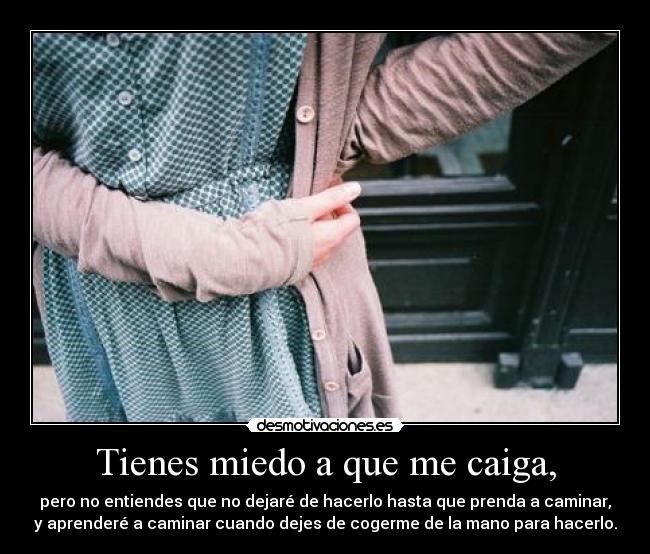 Tienes miedo a que me caiga, - pero no entiendes que no dejaré de hacerlo hasta que prenda a caminar,
y aprenderé a caminar cuando dejes de cogerme de la mano para hacerlo.