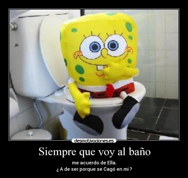 Siempre que voy al baño - me acuerdo de Ella.
¿ A de ser porque se Cagó en mi ?