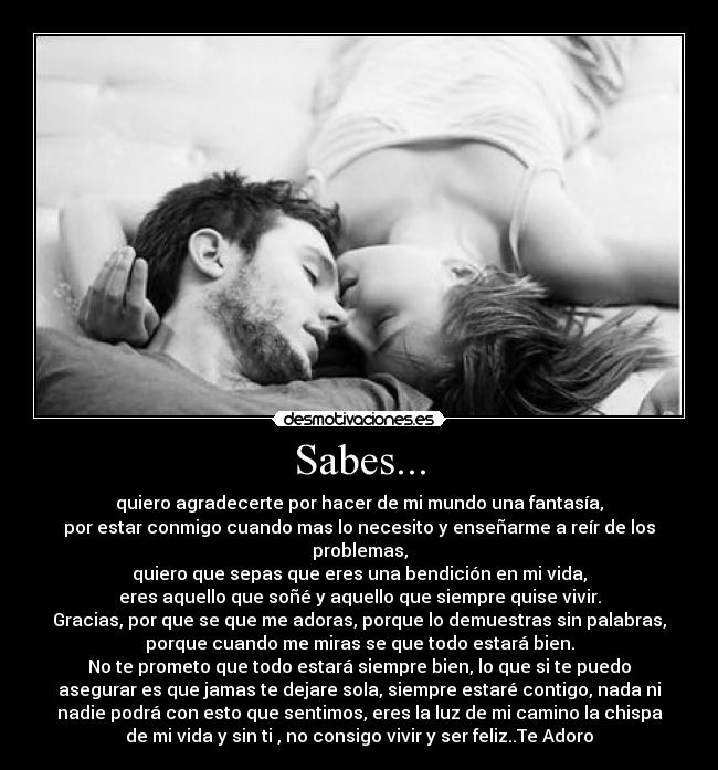 Sabes... - quiero agradecerte por hacer de mi mundo una fantasía,
por estar conmigo cuando mas lo necesito y enseñarme a reír de los
problemas,
quiero que sepas que eres una bendición en mi vida,
eres aquello que soñé y aquello que siempre quise vivir.
Gracias, por que se que me adoras, porque lo demuestras sin palabras,
porque cuando me miras se que todo estará bien.
No te prometo que todo estará siempre bien, lo que si te puedo
asegurar es que jamas te dejare sola, siempre estaré contigo, nada ni
nadie podrá con esto que sentimos, eres la luz de mi camino la chispa
de mi vida y sin ti , no consigo vivir y ser feliz..Te Adoro