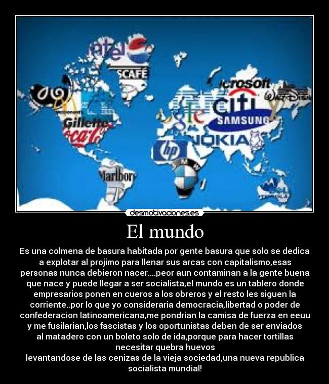 El mundo - Es una colmena de basura habitada por gente basura que solo se dedica
a explotar al projimo para llenar sus arcas con capitalismo,esas
personas nunca debieron nacer....peor aun contaminan a la gente buena
que nace y puede llegar a ser socialista,el mundo es un tablero donde
empresarios ponen en cueros a los obreros y el resto les siguen la
corriente..por lo que yo consideraria democracia,libertad o poder de
confederacion latinoamericana,me pondrian la camisa de fuerza en eeuu
y me fusilarian,los fascistas y los oportunistas deben de ser enviados
al matadero con un boleto solo de ida,porque para hacer tortillas
necesitar quebra huevos
levantandose de las cenizas de la vieja sociedad,una nueva republica
socialista mundial!