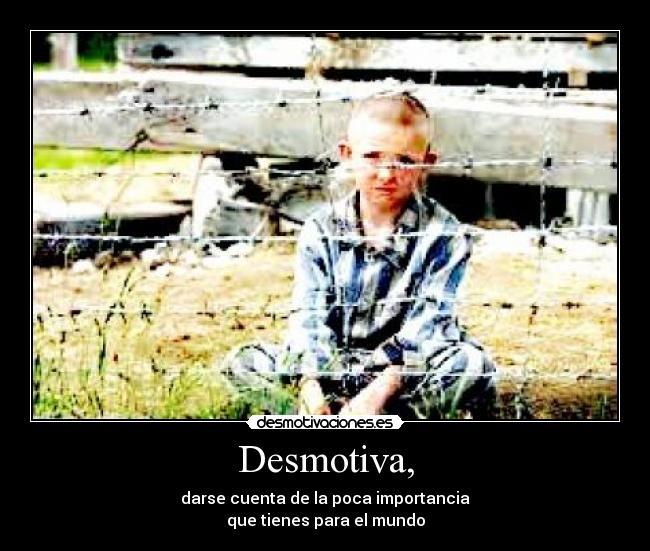 Desmotiva, - darse cuenta de la poca importancia
que tienes para el mundo