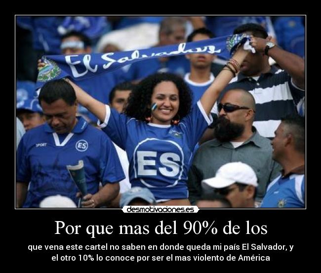 Por que mas del 90% de los - que vena este cartel no saben en donde queda mi país El Salvador, y
el otro 10% lo conoce por ser el mas violento de América