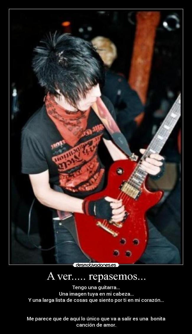 A ver..... repasemos... - Tengo una guitarra...
Una imagen tuya en mi cabeza...
Y una larga lista de cosas que siento por ti en mi corazón...
Me parece que de aquí lo único que va a salir es una bonita canción de amor.