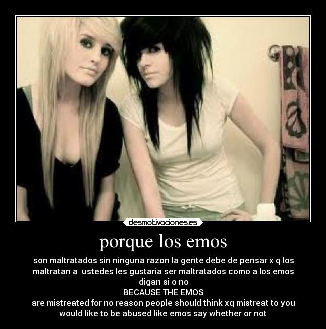 porque los emos - son maltratados sin ninguna razon la gente debe de pensar x q los
maltratan a  ustedes les gustaria ser maltratados como a los emos
digan si o no
BECAUSE THE EMOS
are mistreated for no reason people should think xq mistreat to you
would like to be abused like emos say whether or not