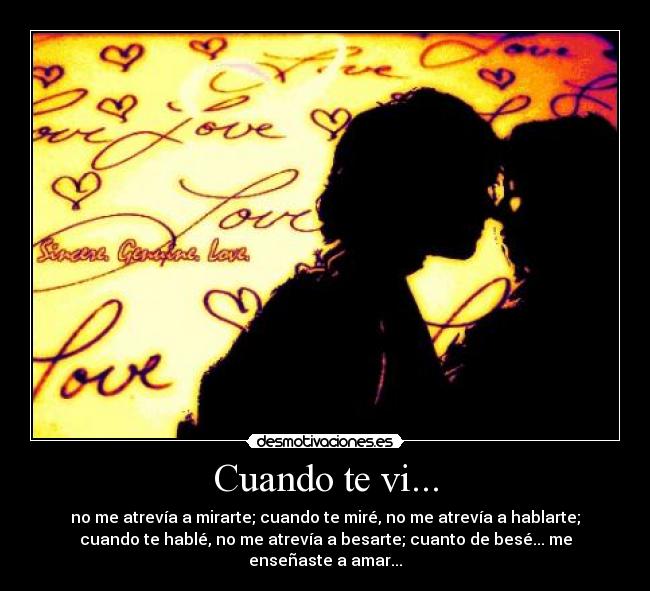 Cuando te vi... - no me atrevía a mirarte; cuando te miré, no me atrevía a hablarte;
cuando te hablé, no me atrevía a besarte; cuanto de besé... me
enseñaste a amar...