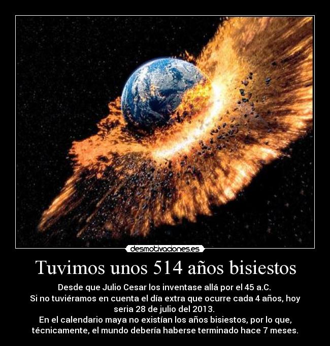 Tuvimos unos 514 años bisiestos - Desde que Julio Cesar los inventase allá por el 45 a.C.
Si no tuviéramos en cuenta el día extra que ocurre cada 4 años, hoy
seria 28 de julio del 2013.
En el calendario maya no existían los años bisiestos, por lo que,
técnicamente, el mundo debería haberse terminado hace 7 meses.