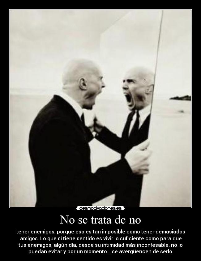 No se trata de no - tener enemigos, porque eso es tan imposible como tener demasiados
amigos. Lo que sí tiene sentido es vivir lo suficiente como para que
tus enemigos, algún día, desde su intimidad más inconfesable, no lo
puedan evitar y por un momento… se avergüencen de serlo.