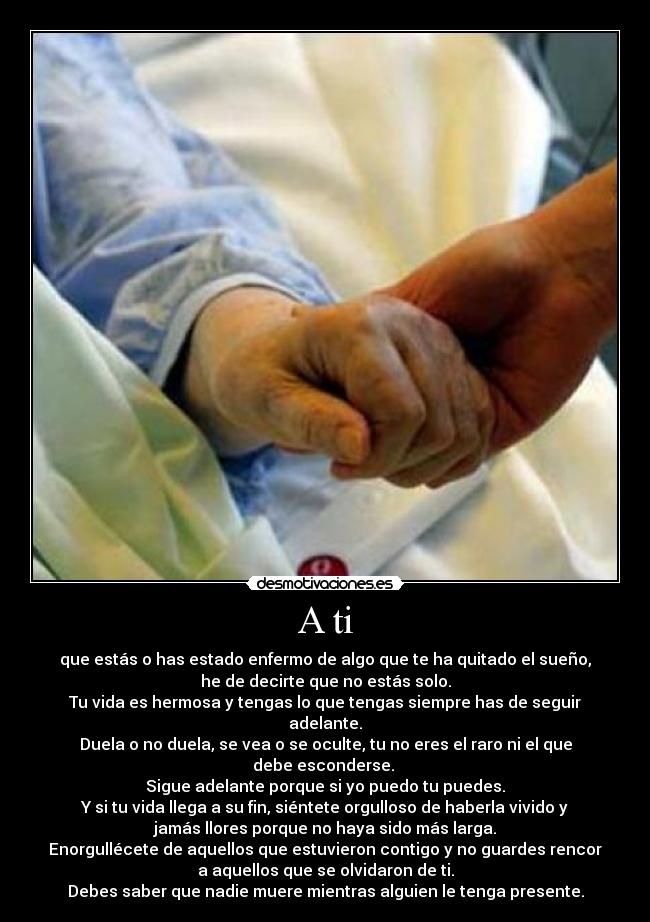 A ti - que estás o has estado enfermo de algo que te ha quitado el sueño,
he de decirte que no estás solo.
Tu vida es hermosa y tengas lo que tengas siempre has de seguir
adelante.
Duela o no duela, se vea o se oculte, tu no eres el raro ni el que
debe esconderse. 
Sigue adelante porque si yo puedo tu puedes.
Y si tu vida llega a su fin, siéntete orgulloso de haberla vivido y
jamás llores porque no haya sido más larga.
Enorgullécete de aquellos que estuvieron contigo y no guardes rencor
a aquellos que se olvidaron de ti.
Debes saber que nadie muere mientras alguien le tenga presente.