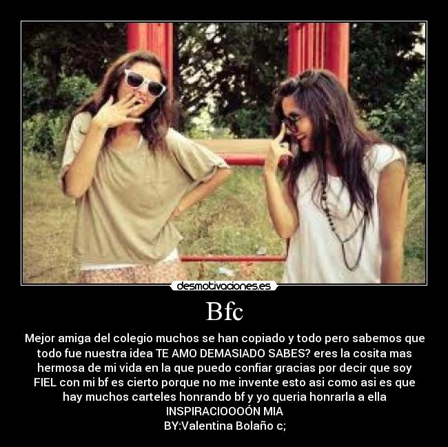 Bfc - Mejor amiga del colegio muchos se han copiado y todo pero sabemos que
todo fue nuestra idea TE AMO DEMASIADO SABES? eres la cosita mas
hermosa de mi vida en la que puedo confiar gracias por decir que soy
FIEL con mi bf es cierto porque no me invente esto asi como asi es que
hay muchos carteles honrando bf y yo queria honrarla a ella
INSPIRACIOOOÓN MIA
BY:Valentina Bolaño c;