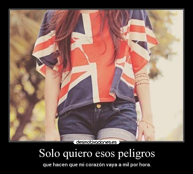 Solo quiero esos peligros - que hacen que mi corazón vaya a mil por hora.