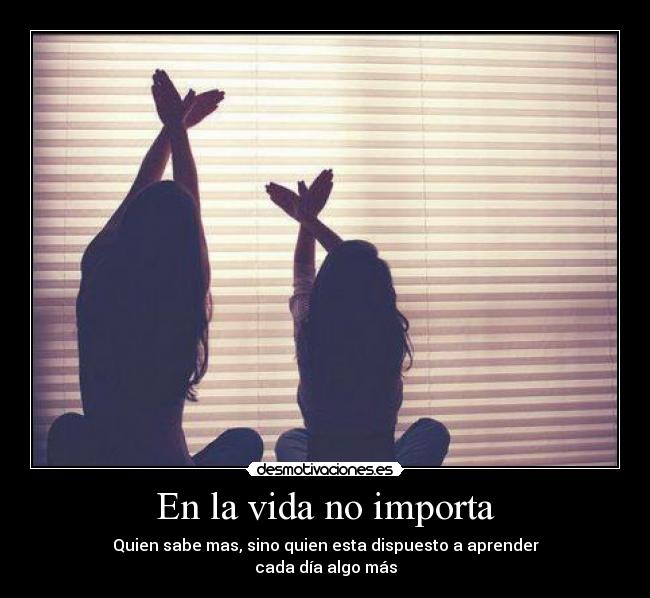 En la vida no importa - Quien sabe mas, sino quien esta dispuesto a aprender
cada día algo más