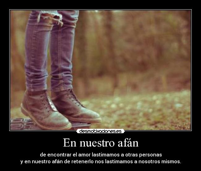 En nuestro afán - de encontrar el amor lastimamos a otras personas
y en nuestro afán de retenerlo nos lastimamos a nosotros mismos.