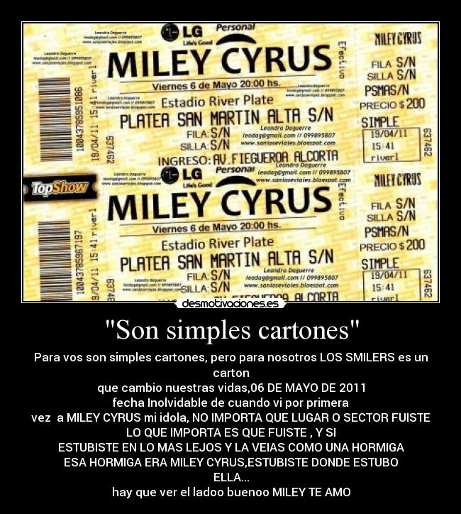 Son simples cartones - Para vos son simples cartones, pero para nosotros LOS SMILERS es un carton
que cambio nuestras vidas,06 DE MAYO DE 2011
fecha Inolvidable de cuando vi por primera
vez  a MILEY CYRUS mi idola, NO IMPORTA QUE LUGAR O SECTOR FUISTE
LO QUE IMPORTA ES QUE FUISTE , Y SI
ESTUBISTE EN LO MAS LEJOS Y LA VEIAS COMO UNA HORMIGA
ESA HORMIGA ERA MILEY CYRUS,ESTUBISTE DONDE ESTUBO
ELLA...
hay que ver el ladoo buenoo MILEY TE AMO