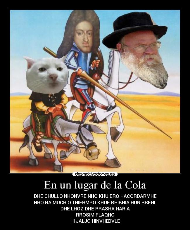 En un lugar de la Cola - DHE CHULLO NHONVRE NHO KHUIERO HACORDARMHE
NHO HA MUCHIO THIEHMPO KHUE BHIBHIA HUN RREHI
DHE LHOZ DHE RRASHA HARIA
RROSIM FLAQHO
HI JALJO HINVHIZIVLE