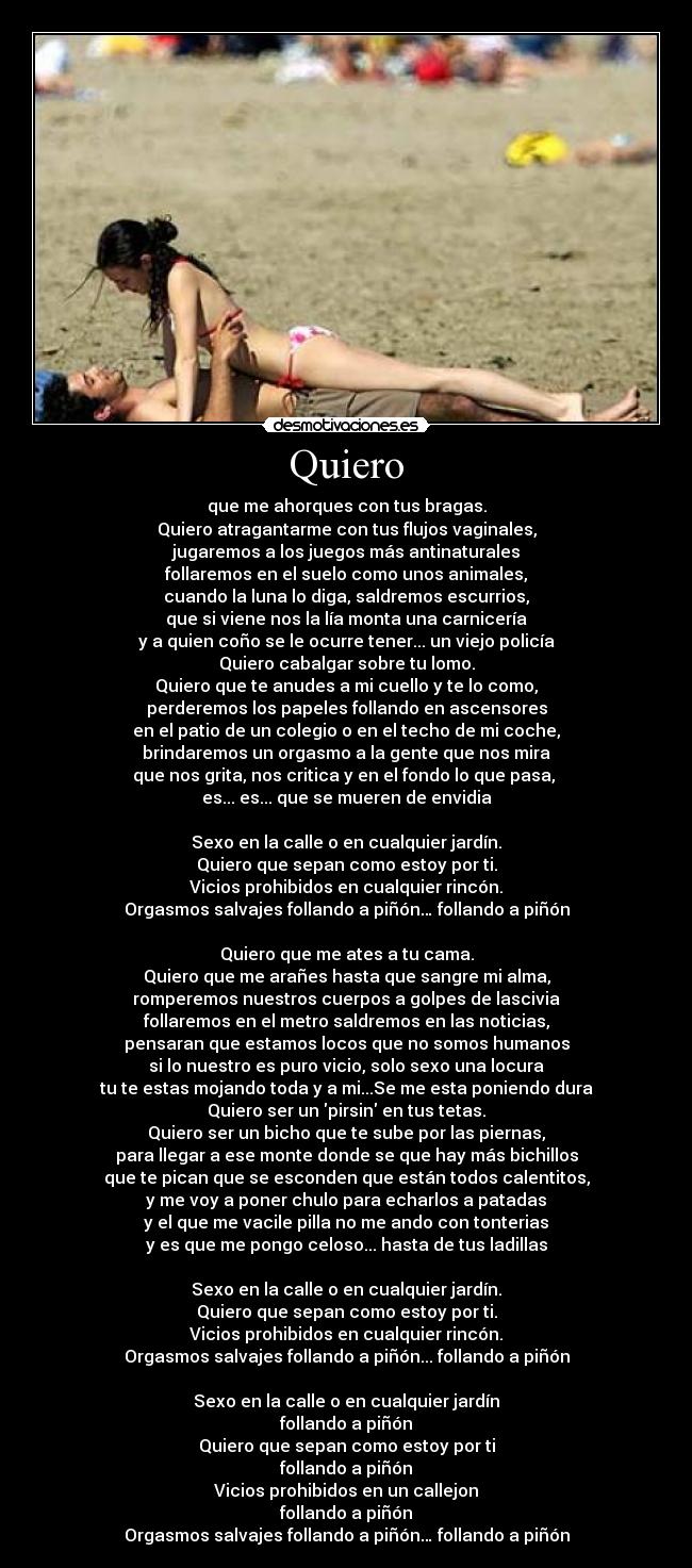 Quiero - que me ahorques con tus bragas.
Quiero atragantarme con tus flujos vaginales,
jugaremos a los juegos más antinaturales
follaremos en el suelo como unos animales,
cuando la luna lo diga, saldremos escurrios,
que si viene nos la lía monta una carnicería
y a quien coño se le ocurre tener... un viejo policía
Quiero cabalgar sobre tu lomo.
Quiero que te anudes a mi cuello y te lo como,
perderemos los papeles follando en ascensores
en el patio de un colegio o en el techo de mi coche,
brindaremos un orgasmo a la gente que nos mira
que nos grita, nos critica y en el fondo lo que pasa,
es... es... que se mueren de envidia
Sexo en la calle o en cualquier jardín.
Quiero que sepan como estoy por ti.
Vicios prohibidos en cualquier rincón.
Orgasmos salvajes follando a piñón… follando a piñón
Quiero que me ates a tu cama.
Quiero que me arañes hasta que sangre mi alma,
romperemos nuestros cuerpos a golpes de lascivia
follaremos en el metro saldremos en las noticias,
pensaran que estamos locos que no somos humanos
si lo nuestro es puro vicio, solo sexo una locura
tu te estas mojando toda y a mi...Se me esta poniendo dura
Quiero ser un pirsin en tus tetas.
Quiero ser un bicho que te sube por las piernas,
para llegar a ese monte donde se que hay más bichillos
que te pican que se esconden que están todos calentitos,
y me voy a poner chulo para echarlos a patadas
y el que me vacile pilla no me ando con tonterias
y es que me pongo celoso... hasta de tus ladillas
Sexo en la calle o en cualquier jardín.
Quiero que sepan como estoy por ti.
Vicios prohibidos en cualquier rincón.
Orgasmos salvajes follando a piñón... follando a piñón
Sexo en la calle o en cualquier jardín
follando a piñón
Quiero que sepan como estoy por ti
follando a piñón
Vicios prohibidos en un callejon
follando a piñón
Orgasmos salvajes follando a piñón… follando a piñón