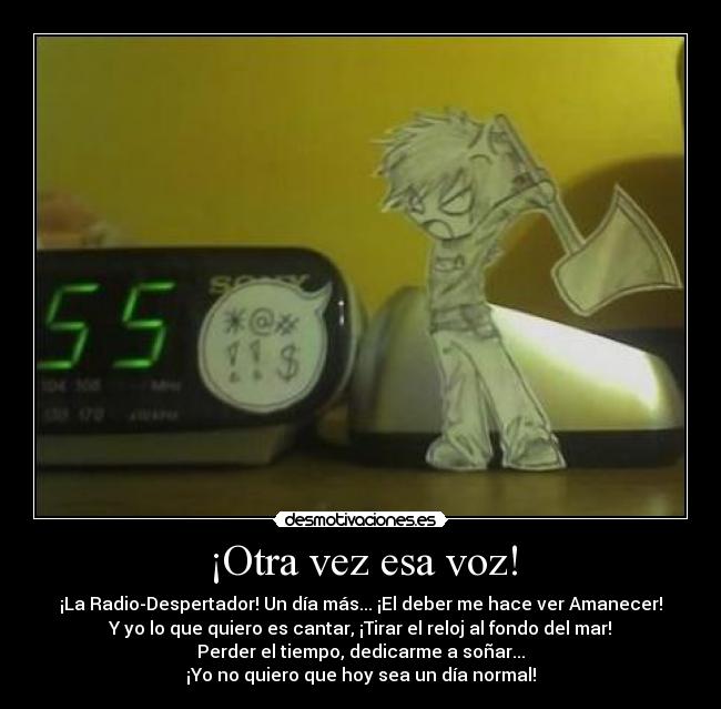 ¡Otra vez esa voz! - ¡La Radio-Despertador! Un día más... ¡El deber me hace ver Amanecer!
Y yo lo que quiero es cantar, ¡Tirar el reloj al fondo del mar!
Perder el tiempo, dedicarme a soñar...
¡Yo no quiero que hoy sea un día normal!