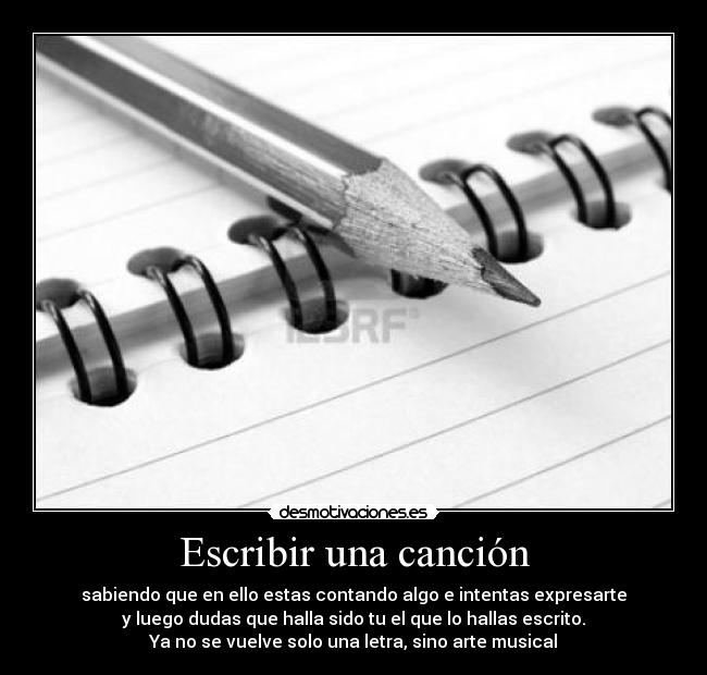 Escribir una canción - sabiendo que en ello estas contando algo e intentas expresarte
y luego dudas que halla sido tu el que lo hallas escrito.
Ya no se vuelve solo una letra, sino arte musical