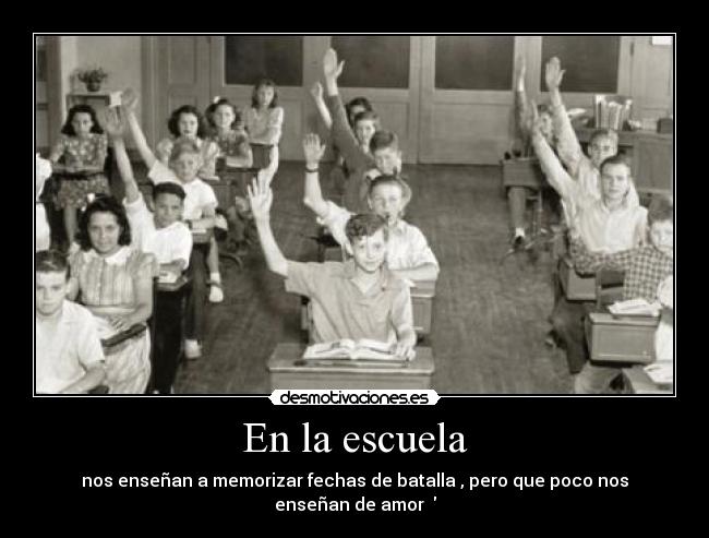 En la escuela - nos enseñan a memorizar fechas de batalla , pero que poco nos enseñan de amor  