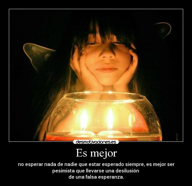 Es mejor - no esperar nada de nadie que estar esperado siempre, es mejor ser
pesimista que llevarse una desilusión
de una falsa esperanza.