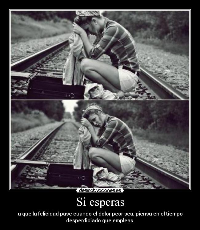 Si esperas - a que la felicidad pase cuando el dolor peor sea, piensa en el tiempo
desperdiciado que empleas.