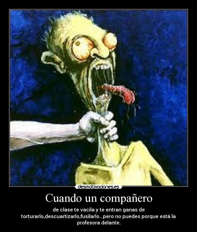 Cuando un compañero - de clase te vacila y te entran ganas de
torturarlo,descuartizarlo,fusilarlo...pero no puedes porque está la
profesora delante.