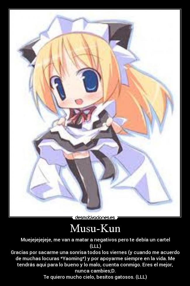 Musu-Kun - Muejejejejeje, me van a matar a negativos pero te debía un cartel
(LLL)
Gracias por sacarme una sonrisa todos los viernes (y cuando me acuerdo
de muchas locuras *Yaoming*) y por apoyarme siempre en la vida. Me
tendrás aqui para lo bueno y lo malo, cuenta conmigo. Eres el mejor,
nunca cambies;D.
Te quiero mucho cielo, besitos gatosos. (LLL)