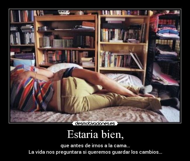 Estaria bien, - que antes de irnos a la cama...
La vida nos preguntara si queremos guardar los cambios...