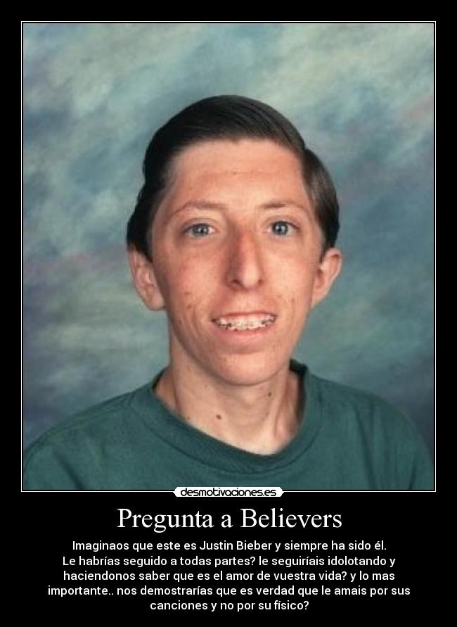 Pregunta a Believers - Imaginaos que este es Justin Bieber y siempre ha sido él.
Le habrías seguido a todas partes? le seguiríais idolotando y
haciendonos saber que es el amor de vuestra vida? y lo mas
importante.. nos demostrarías que es verdad que le amais por sus
canciones y no por su físico?