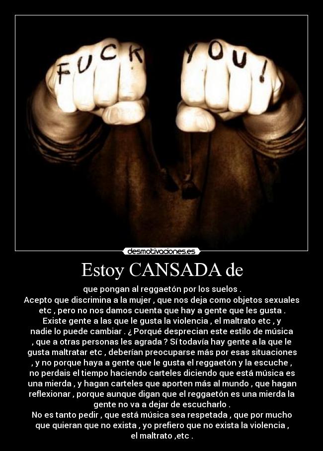 Estoy CANSADA de - que pongan al reggaetón por los suelos .
Acepto que discrimina a la mujer , que nos deja como objetos sexuales
etc , pero no nos damos cuenta que hay a gente que les gusta .
Existe gente a las que le gusta la violencia , el maltrato etc , y
nadie lo puede cambiar . ¿ Porqué desprecian este estilo de música
, que a otras personas les agrada ? Sí todavía hay gente a la que le
gusta maltratar etc , deberían preocuparse más por esas situaciones
, y no porque haya a gente que le gusta el reggaetón y la escuche ,
no perdais el tiempo haciendo carteles diciendo que está música es
una mierda , y hagan carteles que aporten más al mundo , que hagan
reflexionar , porque aunque digan que el reggaetón es una mierda la
gente no va a dejar de escucharlo .
No es tanto pedir , que está música sea respetada , que por mucho
que quieran que no exista , yo prefiero que no exista la violencia ,
el maltrato ,etc .
