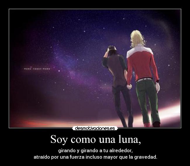 Soy como una luna, - girando y girando a tu alrededor,
atraído por una fuerza incluso mayor que la gravedad.