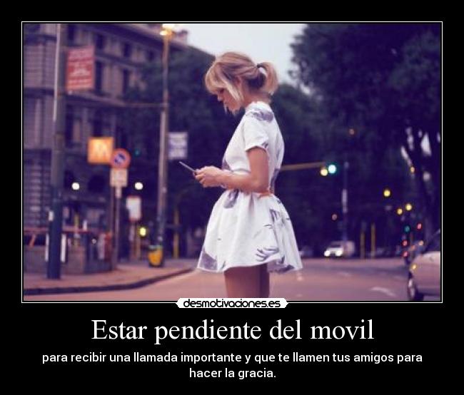 Estar pendiente del movil - para recibir una llamada importante y que te llamen tus amigos para hacer la gracia.