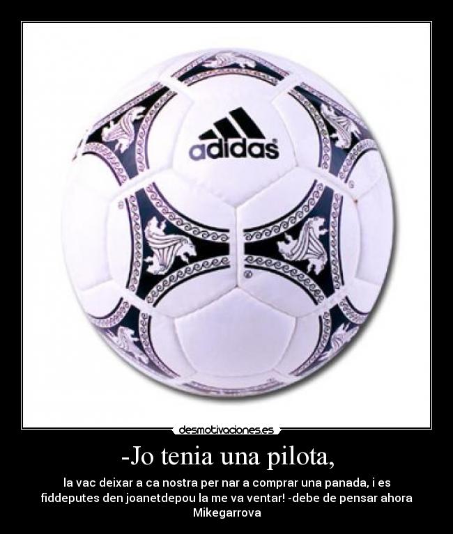 -Jo tenia una pilota, - la vac deixar a ca nostra per nar a comprar una panada, i es
fiddeputes den joanetdepou la me va ventar! -debe de pensar ahora
Mikegarrova