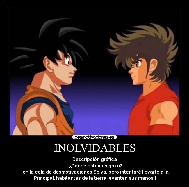 INOLVIDABLES - Descripción gráfica
-¿Donde estamos goku?
-en la cola de desmotivaciones Seiya, pero intentaré llevarte a la
Principal, habitantes de la tierra levanten sus manos!!